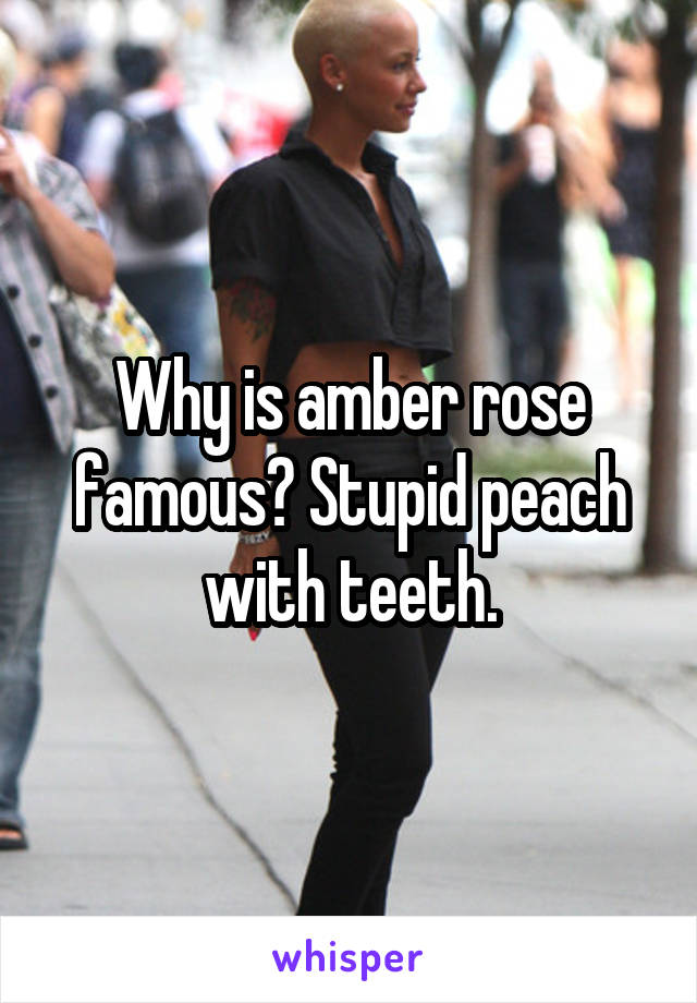 Why is amber rose famous? Stupid peach with teeth.