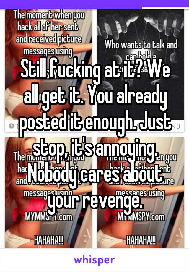 Still fucking at it? We all get it. You already posted it enough. Just stop, it's annoying. Nobody cares about your revenge.