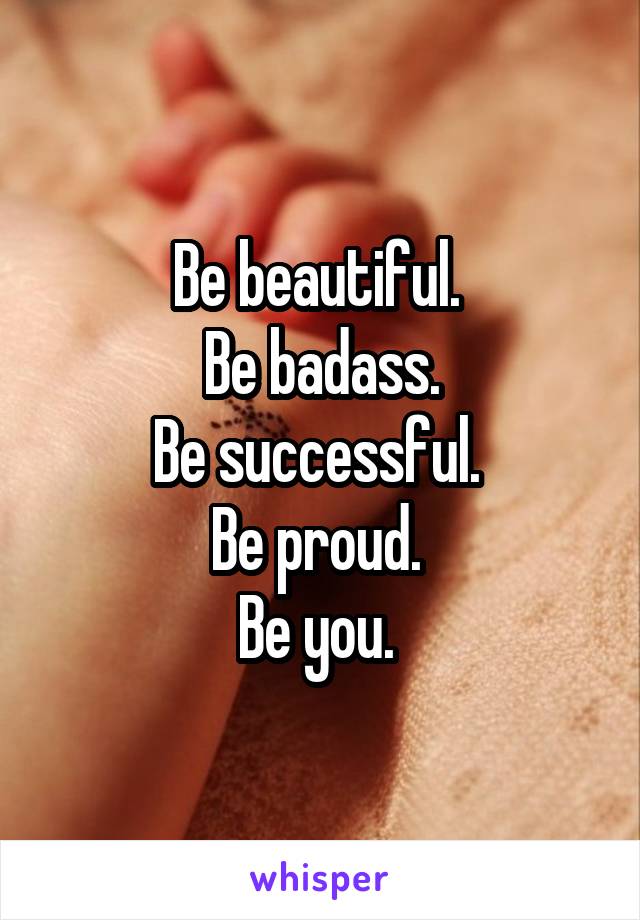 Be beautiful. 
Be badass.
Be successful. 
Be proud. 
Be you. 