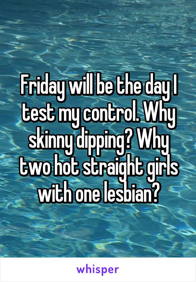 Friday will be the day I test my control. Why skinny dipping? Why two hot straight girls with one lesbian?