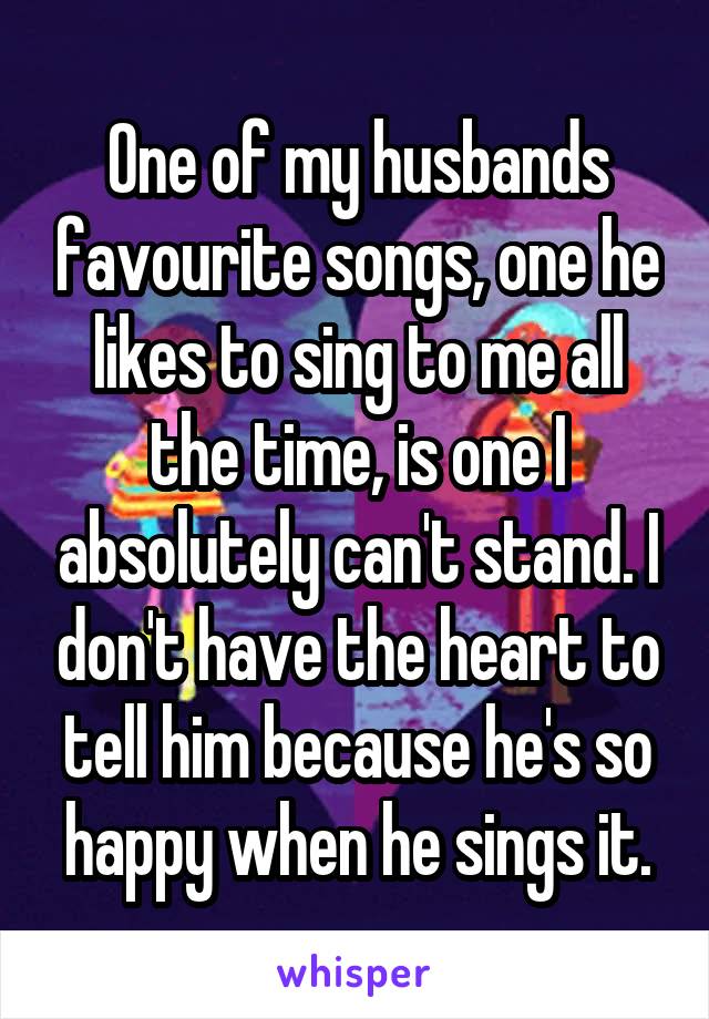 One of my husbands favourite songs, one he likes to sing to me all the time, is one I absolutely can't stand. I don't have the heart to tell him because he's so happy when he sings it.