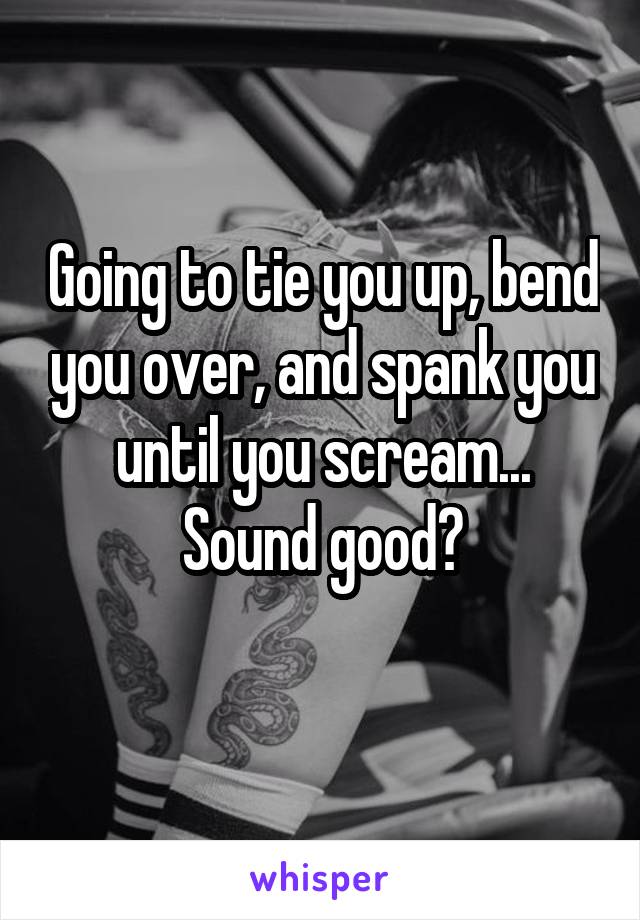 Going to tie you up, bend you over, and spank you until you scream... Sound good?
