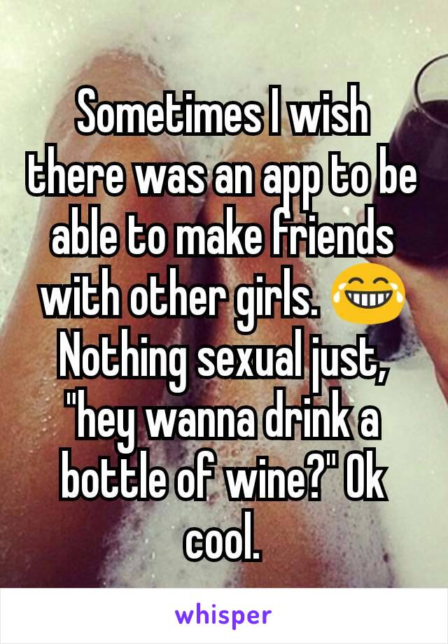 Sometimes I wish there was an app to be able to make friends with other girls. 😂 Nothing sexual just, "hey wanna drink a bottle of wine?" Ok cool.