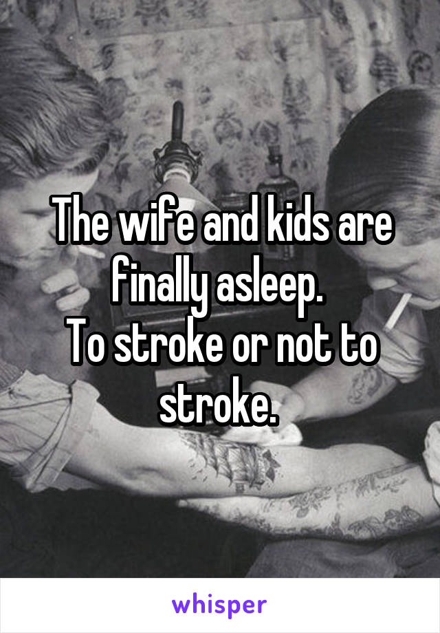 The wife and kids are finally asleep. 
To stroke or not to stroke. 