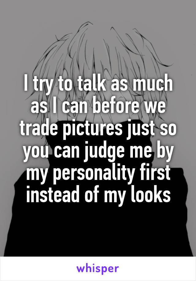 I try to talk as much as I can before we trade pictures just so you can judge me by my personality first instead of my looks