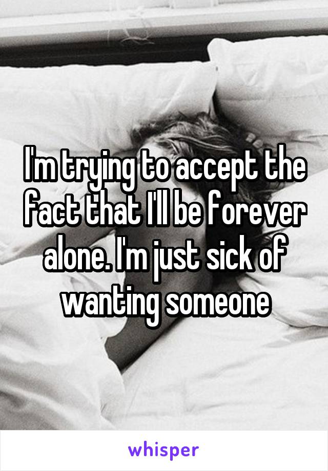 I'm trying to accept the fact that I'll be forever alone. I'm just sick of wanting someone