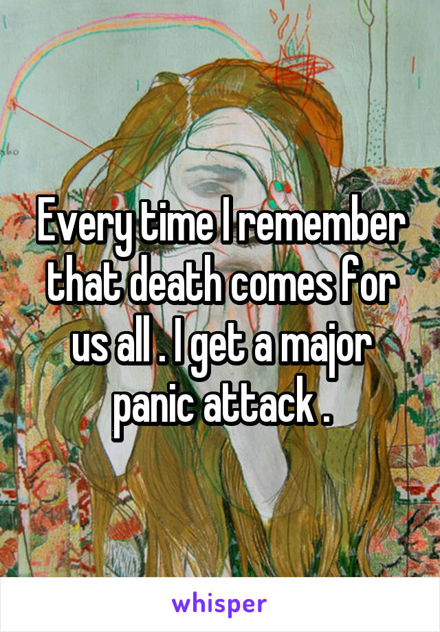 Every time I remember that death comes for us all . I get a major panic attack .