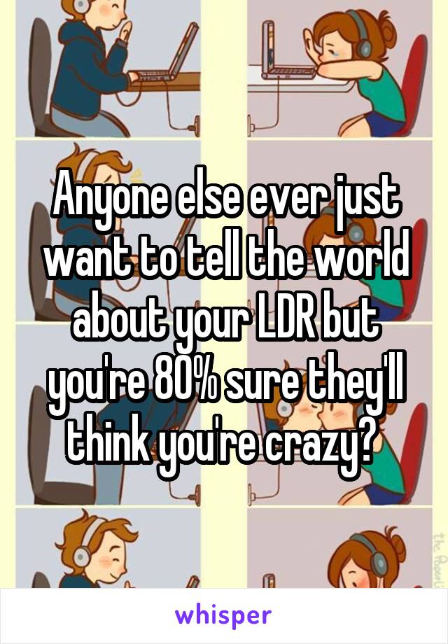 Anyone else ever just want to tell the world about your LDR but you're 80% sure they'll think you're crazy? 