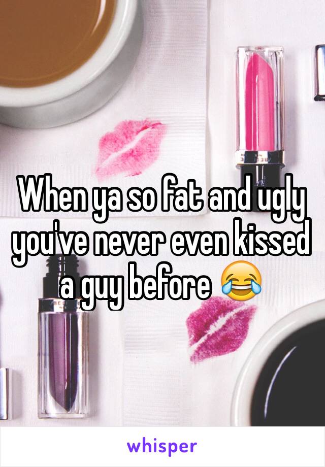 When ya so fat and ugly you've never even kissed a guy before 😂