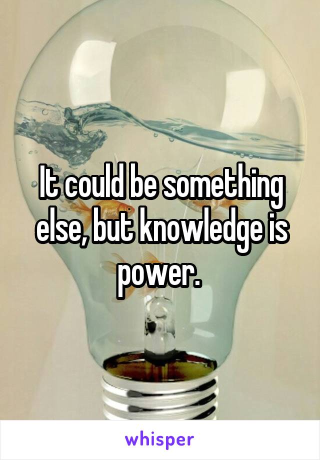 It could be something else, but knowledge is power. 
