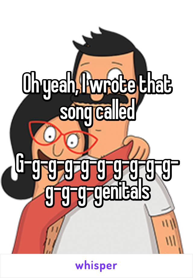 Oh yeah, I wrote that song called

G-g-g-g-g-g-g-g-g-g-g-g-g-genitals