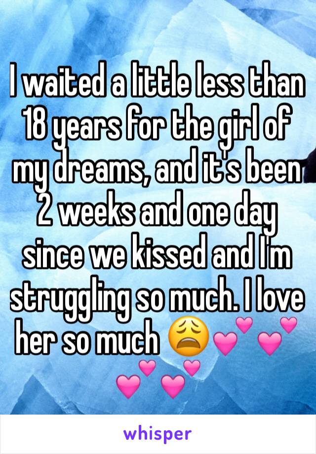 I waited a little less than 18 years for the girl of my dreams, and it's been 2 weeks and one day since we kissed and I'm struggling so much. I love her so much 😩💕💕💕💕