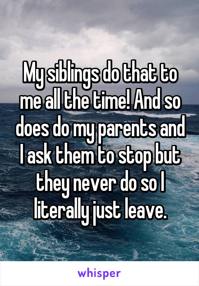 My siblings do that to me all the time! And so does do my parents and I ask them to stop but they never do so I literally just leave.