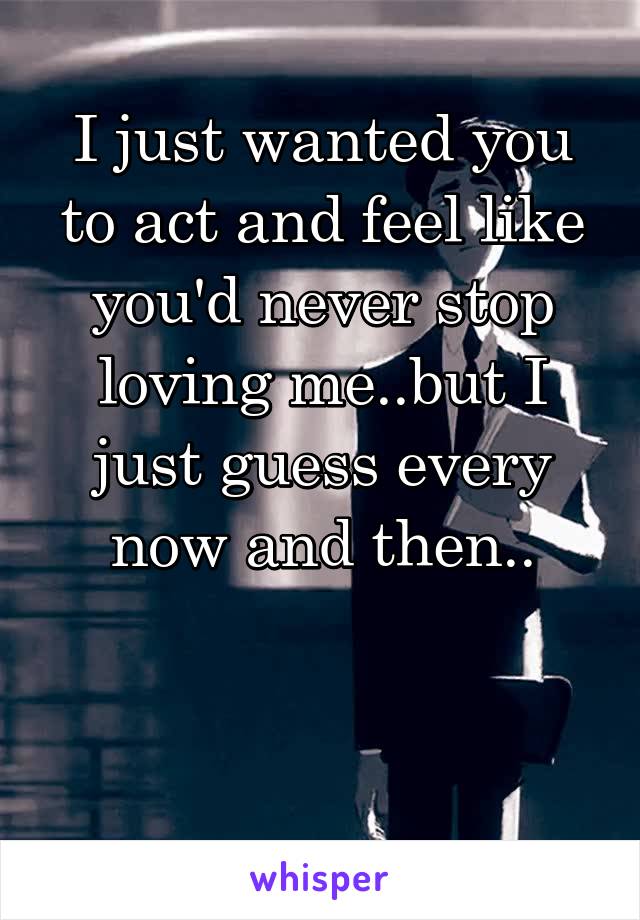 I just wanted you to act and feel like you'd never stop loving me..but I just guess every now and then..


