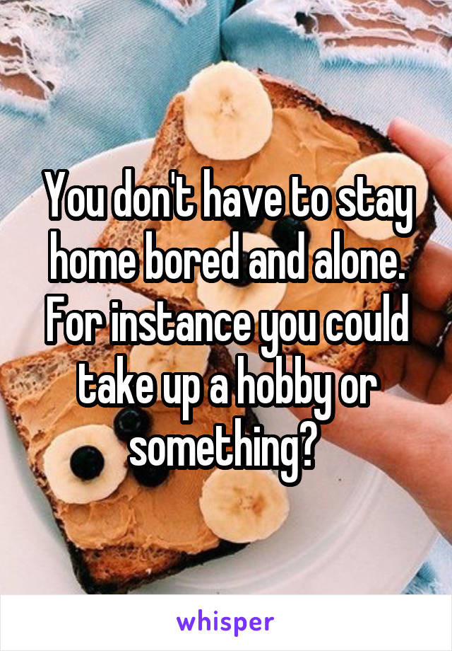 You don't have to stay home bored and alone. For instance you could take up a hobby or something? 
