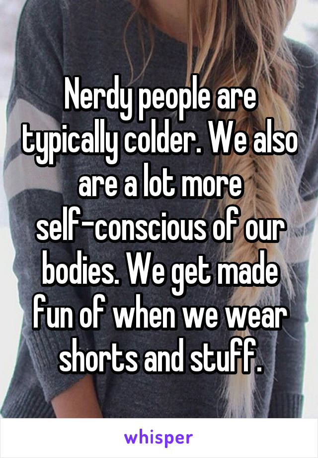 Nerdy people are typically colder. We also are a lot more self-conscious of our bodies. We get made fun of when we wear shorts and stuff.
