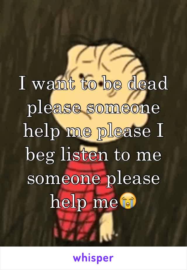 I want to be dead please someone help me please I beg listen to me someone please 
help me😭