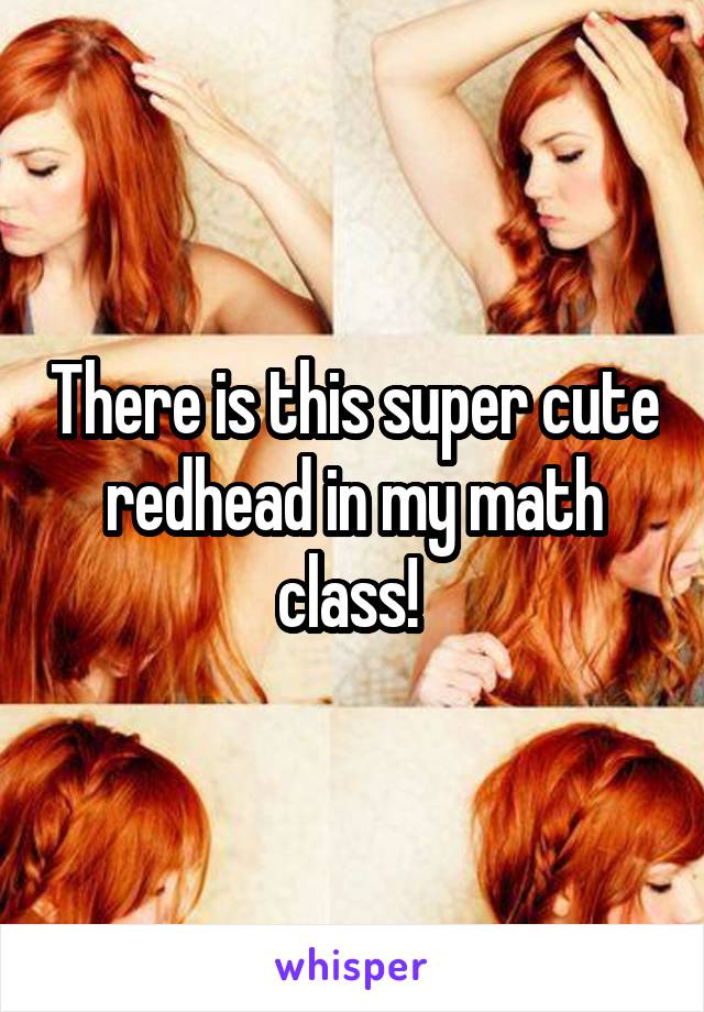 There is this super cute redhead in my math class! 