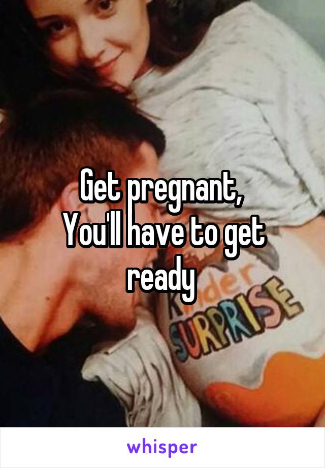 Get pregnant, 
You'll have to get ready 