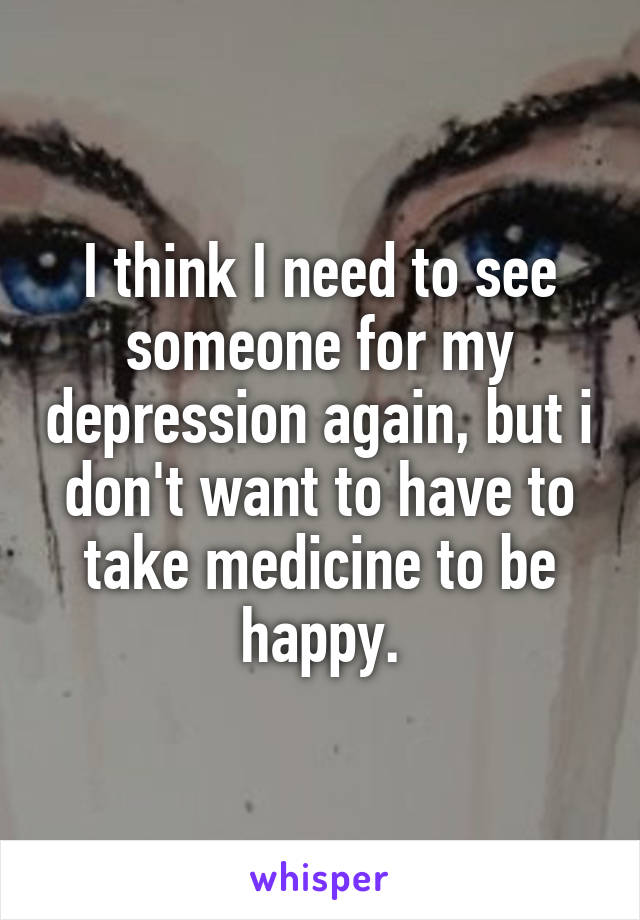 I think I need to see someone for my depression again, but i don't want to have to take medicine to be happy.