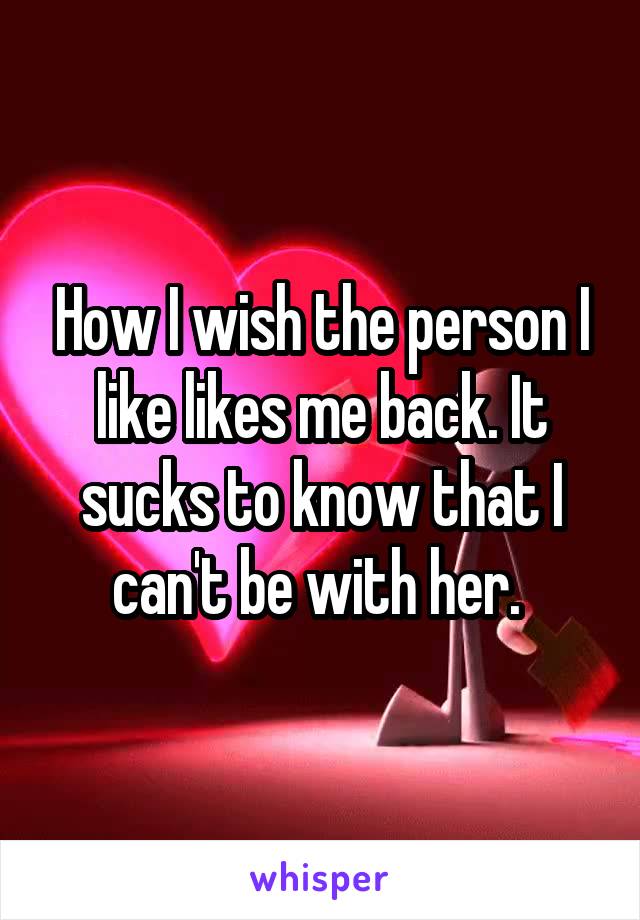 How I wish the person I like likes me back. It sucks to know that I can't be with her. 