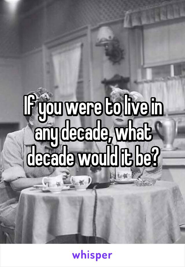 If you were to live in any decade, what decade would it be?