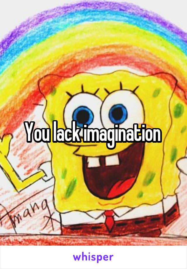 You lack imagination 