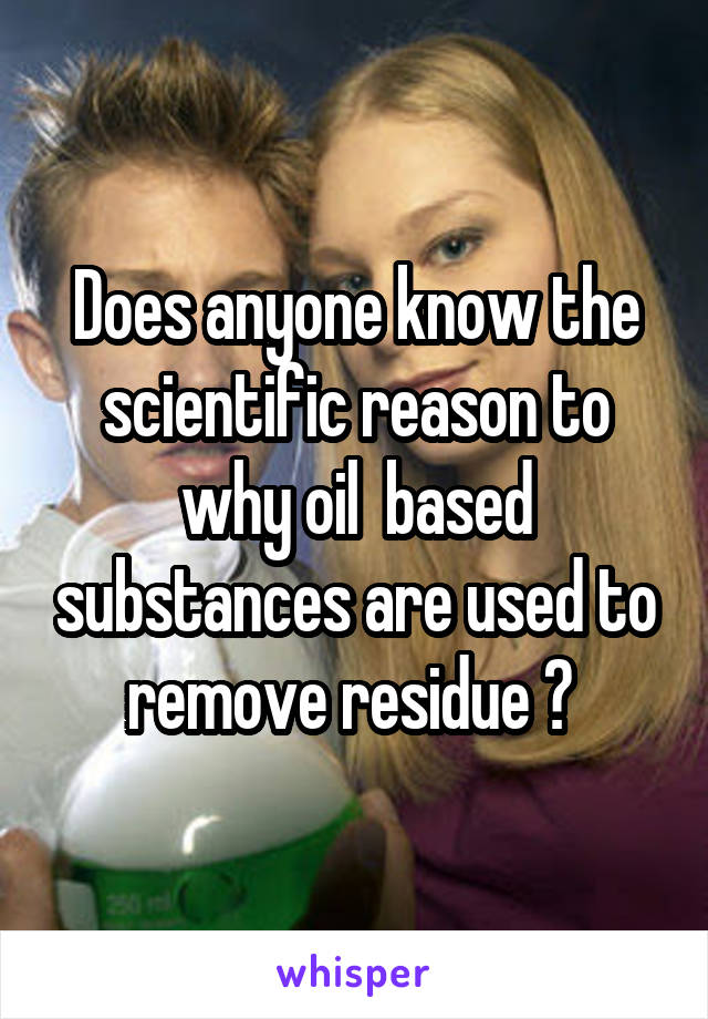Does anyone know the scientific reason to why oil  based substances are used to remove residue ? 