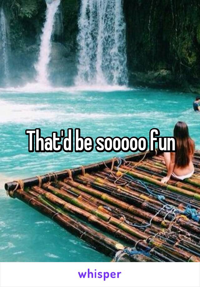 That'd be sooooo fun
