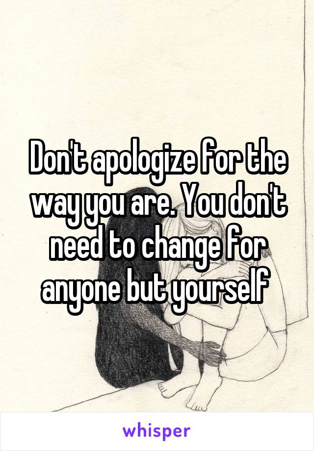 Don't apologize for the way you are. You don't need to change for anyone but yourself 