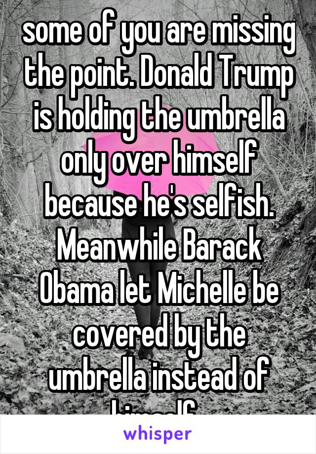 some of you are missing the point. Donald Trump is holding the umbrella only over himself because he's selfish. Meanwhile Barack Obama let Michelle be covered by the umbrella instead of himself. 