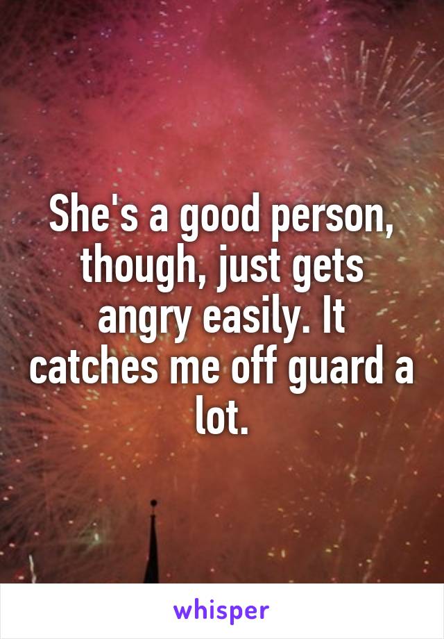 She's a good person, though, just gets angry easily. It catches me off guard a lot.