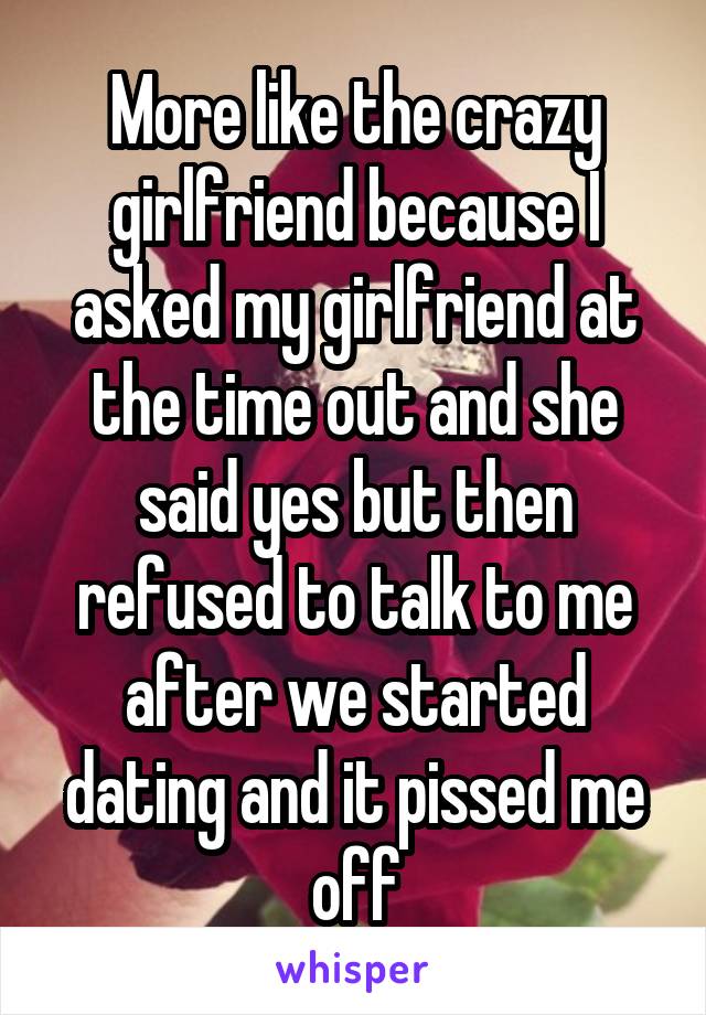 More like the crazy girlfriend because I asked my girlfriend at the time out and she said yes but then refused to talk to me after we started dating and it pissed me off