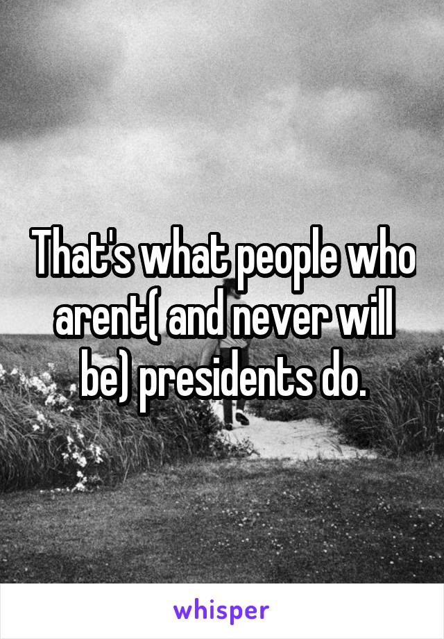 That's what people who arent( and never will be) presidents do.