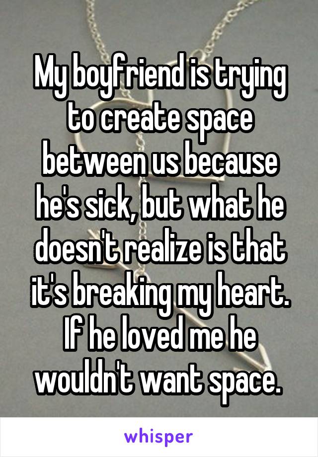 My boyfriend is trying to create space between us because he's sick, but what he doesn't realize is that it's breaking my heart. If he loved me he wouldn't want space. 