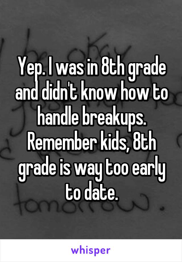 Yep. I was in 8th grade and didn't know how to handle breakups. Remember kids, 8th grade is way too early to date.