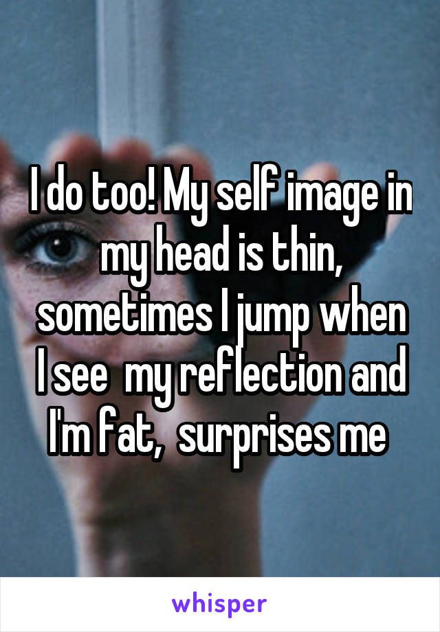 I do too! My self image in my head is thin, sometimes I jump when I see  my reflection and I'm fat,  surprises me 