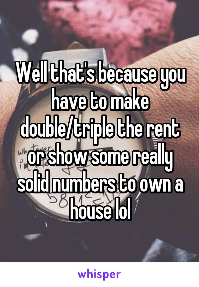 Well that's because you have to make double/triple the rent or show some really solid numbers to own a house lol