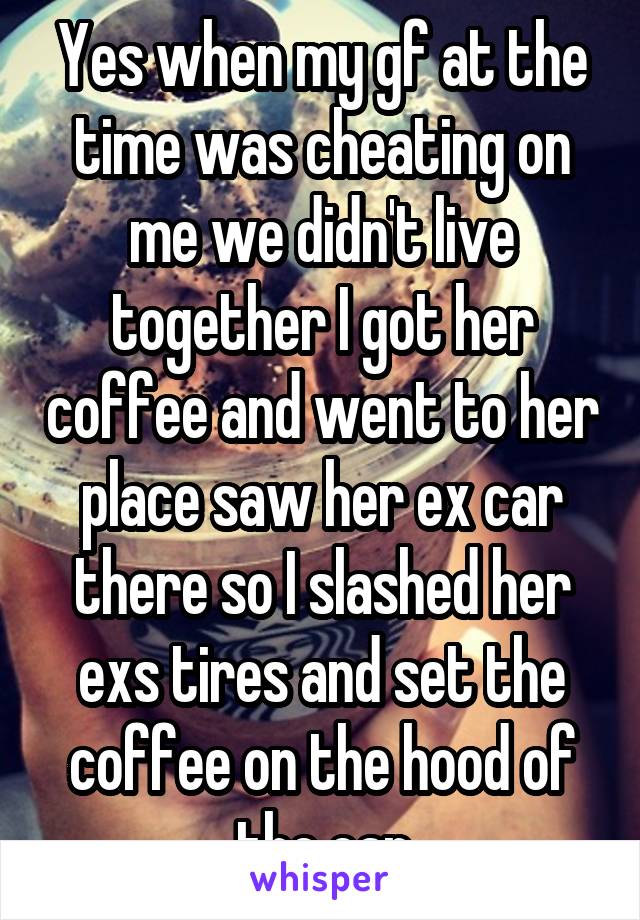 Yes when my gf at the time was cheating on me we didn't live together I got her coffee and went to her place saw her ex car there so I slashed her exs tires and set the coffee on the hood of the car