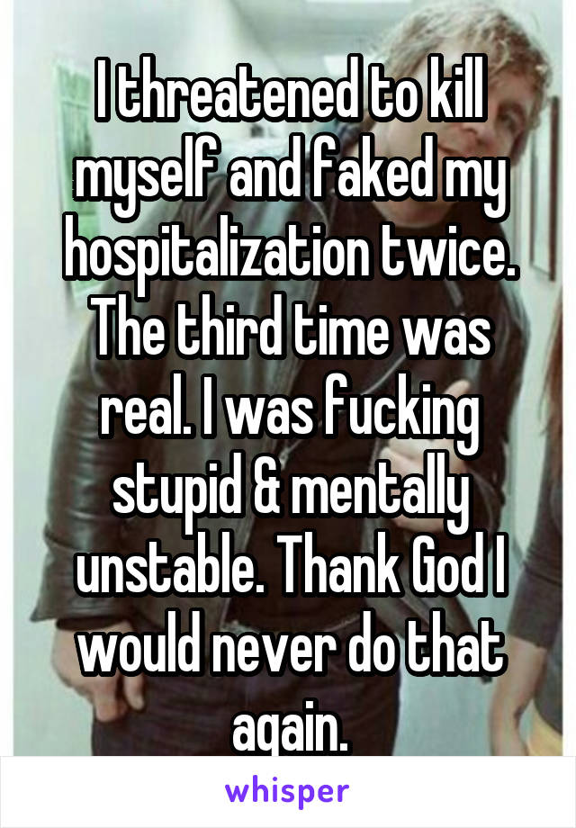 I threatened to kill myself and faked my hospitalization twice. The third time was real. I was fucking stupid & mentally unstable. Thank God I would never do that again.