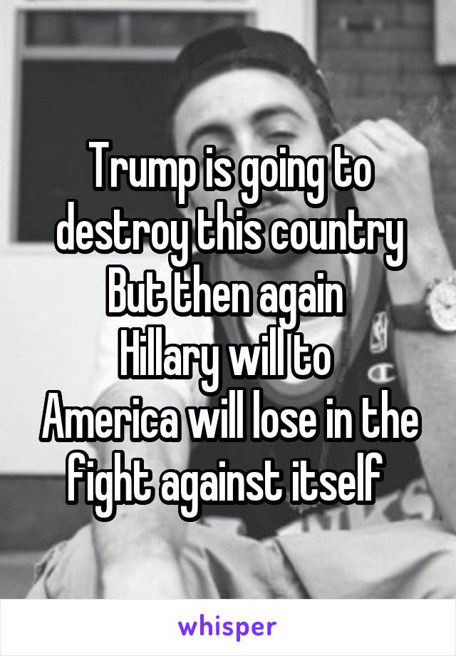 Trump is going to destroy this country
But then again 
Hillary will to 
America will lose in the fight against itself 