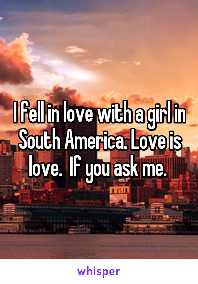 I fell in love with a girl in South America. Love is love.  If you ask me. 