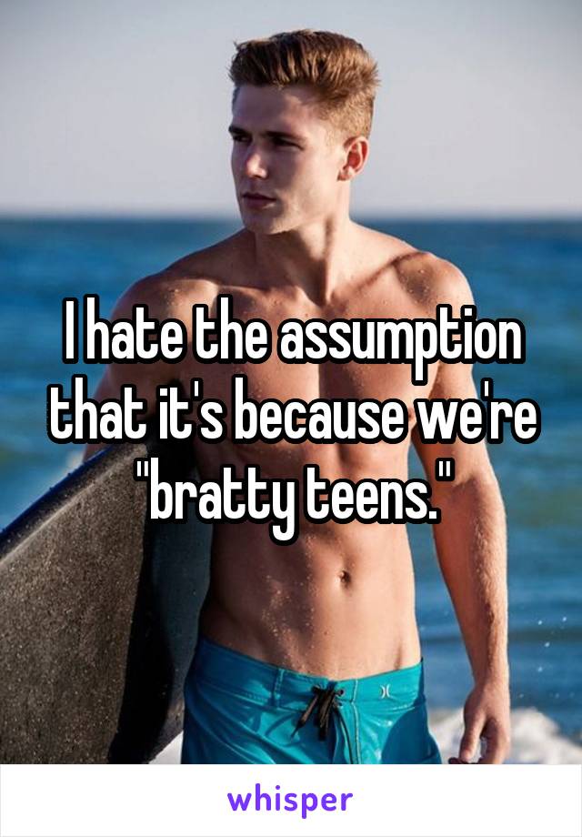 I hate the assumption that it's because we're "bratty teens."