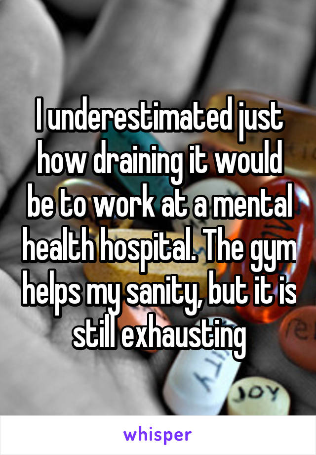 I underestimated just how draining it would be to work at a mental health hospital. The gym helps my sanity, but it is still exhausting