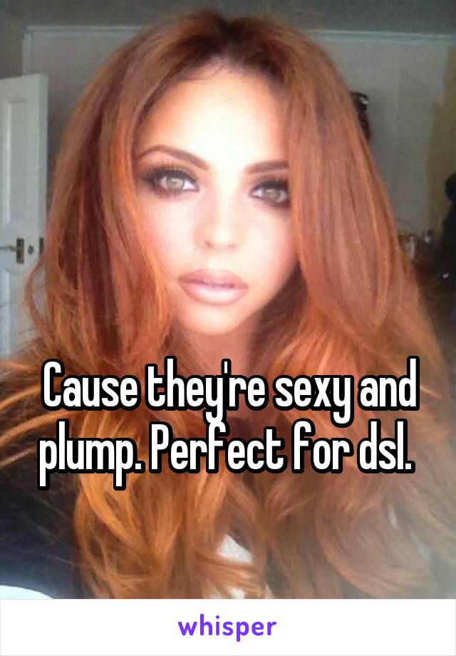 


Cause they're sexy and plump. Perfect for dsl. 