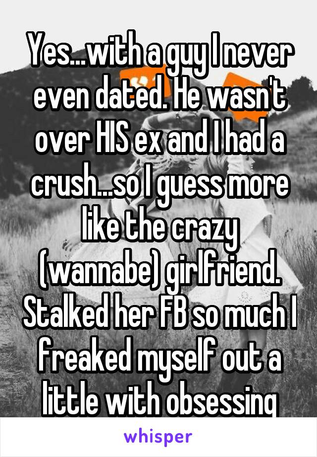 Yes...with a guy I never even dated. He wasn't over HIS ex and I had a crush...so I guess more like the crazy (wannabe) girlfriend. Stalked her FB so much I freaked myself out a little with obsessing