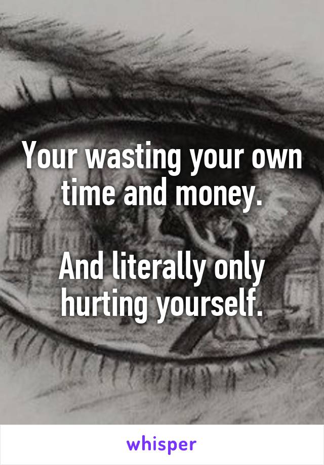Your wasting your own time and money.

And literally only hurting yourself.