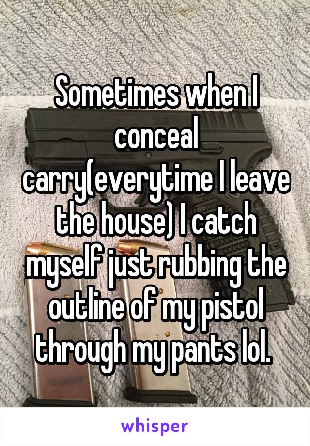 Sometimes when I conceal carry(everytime I leave the house) I catch myself just rubbing the outline of my pistol through my pants lol. 