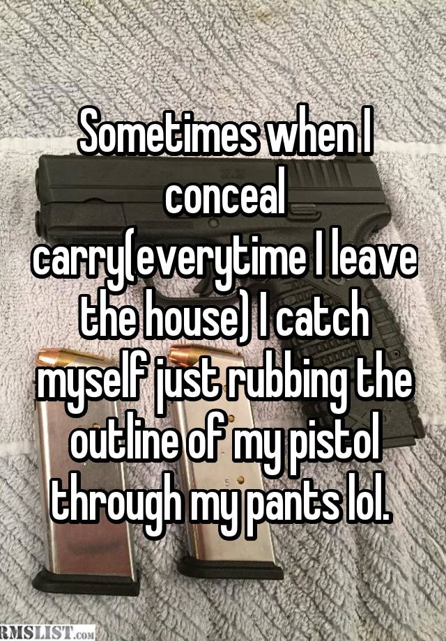 Sometimes when I conceal carry(everytime I leave the house) I catch myself just rubbing the outline of my pistol through my pants lol. 