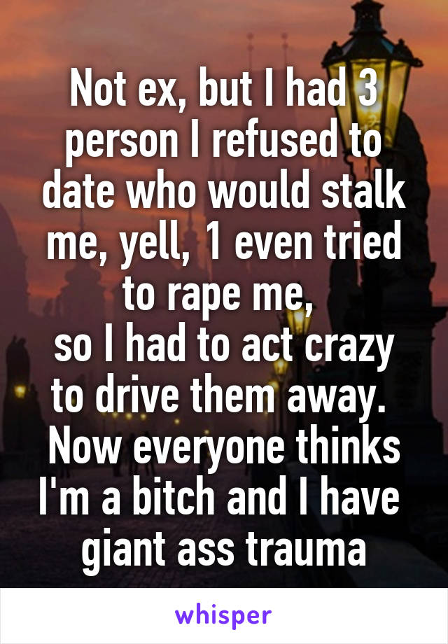 Not ex, but I had 3 person I refused to date who would stalk me, yell, 1 even tried to rape me, 
so I had to act crazy to drive them away. 
Now everyone thinks I'm a bitch and I have  giant ass trauma